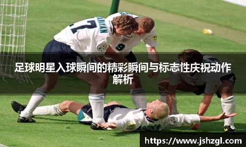 足球明星入球瞬间的精彩瞬间与标志性庆祝动作解析